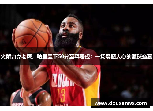 火箭力克老鹰，哈登轰下50分至尊表现：一场震撼人心的篮球盛宴