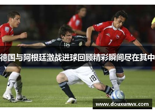 德国与阿根廷激战进球回顾精彩瞬间尽在其中