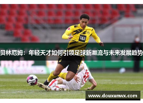 贝林厄姆：年轻天才如何引领足球新潮流与未来发展趋势