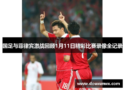 国足与菲律宾激战回顾1月11日精彩比赛录像全记录