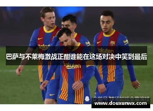 巴萨与不莱梅激战正酣谁能在这场对决中笑到最后