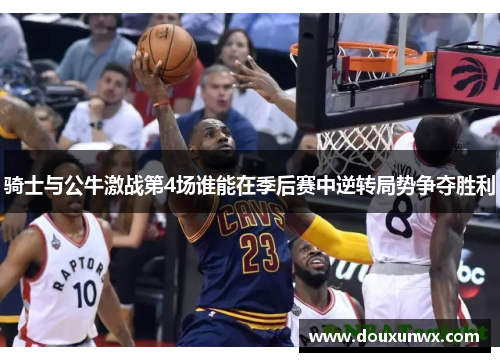 骑士与公牛激战第4场谁能在季后赛中逆转局势争夺胜利