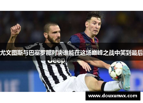 尤文图斯与巴塞罗那对决谁能在这场巅峰之战中笑到最后
