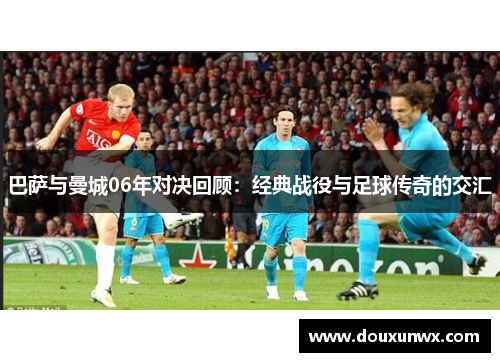 巴萨与曼城06年对决回顾：经典战役与足球传奇的交汇