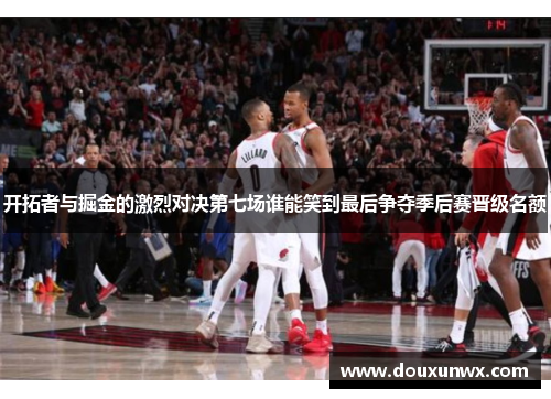 开拓者与掘金的激烈对决第七场谁能笑到最后争夺季后赛晋级名额